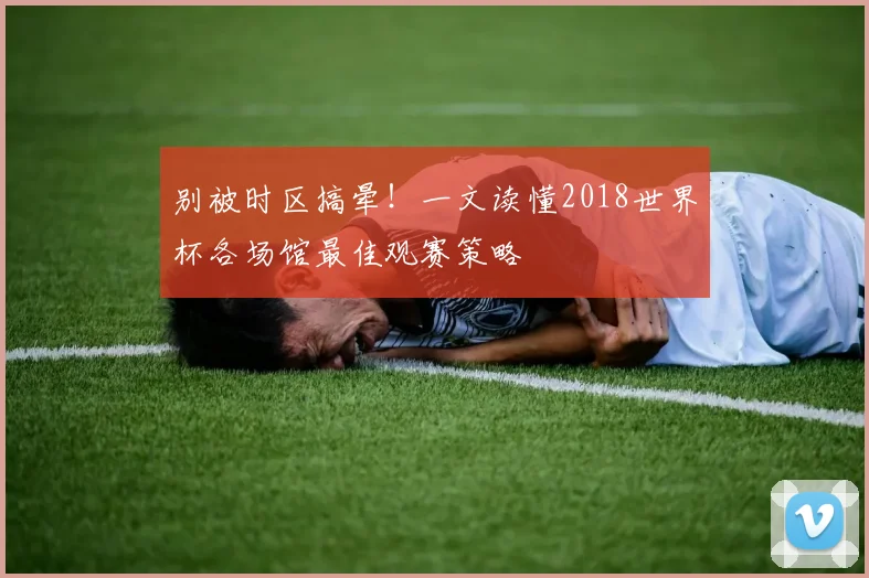 别被时区搞晕！一文读懂2018世界杯各场馆最佳观赛策略